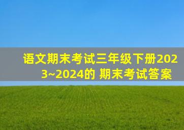 语文期末考试三年级下册2023~2024的 期末考试答案